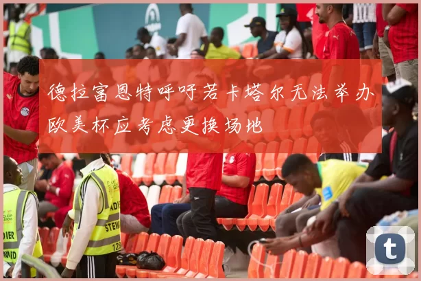 德拉富恩特呼吁若卡塔尔无法举办欧美杯应考虑更换场地