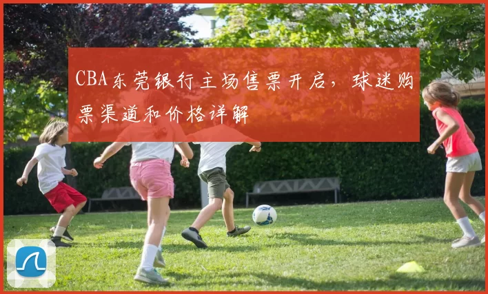 CBA东莞银行主场售票开启,球迷购票渠道和价格详解