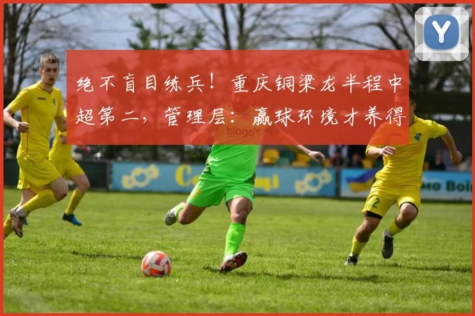绝不盲目练兵！重庆铜梁龙半程中超第二，管理层：赢球环境才养得出新星_保级_李平_年轻人