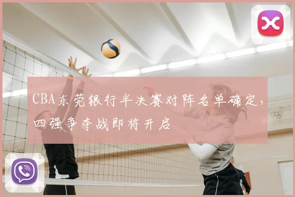 CBA东莞银行半决赛对阵名单确定,四强争夺战即将开启