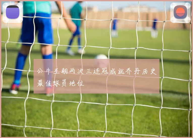 公牛王朝两次三连冠成就乔丹历史最佳球员地位