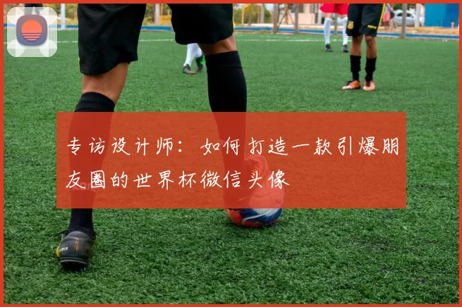 专访设计师：如何打造一款引爆朋友圈的世界杯微信头像