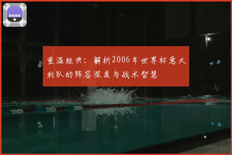 重温经典:解析2006年世界杯意大利队的阵容深度与战术智慧