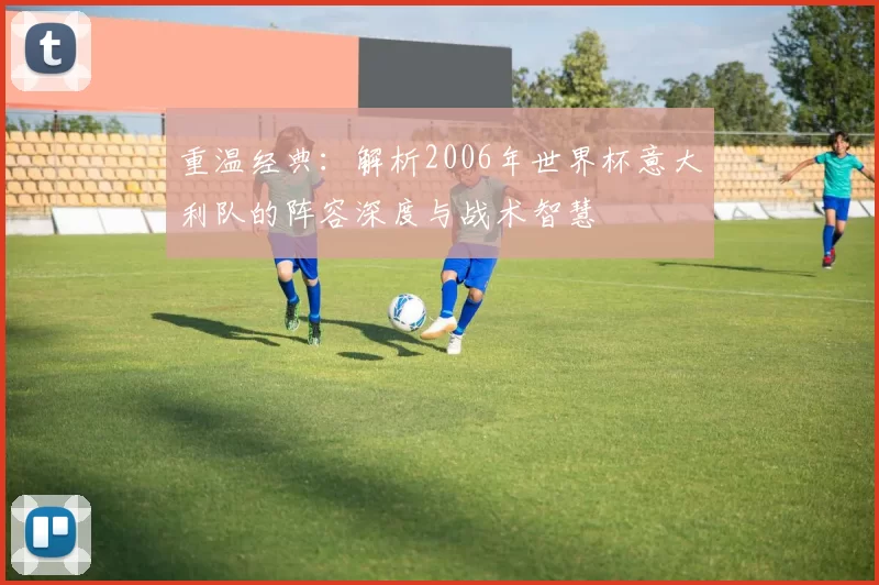 重温经典:解析2006年世界杯意大利队的阵容深度与战术智慧