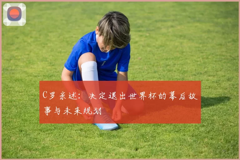 C罗亲述:决定退出世界杯的幕后故事与未来规划