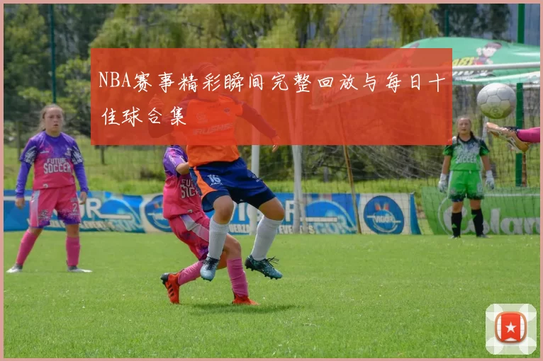 NBA赛事精彩瞬间完整回放与每日十佳球合集