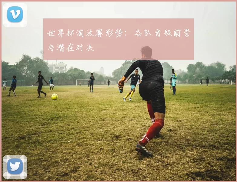 世界杯淘汰赛形势:各队晋级前景与潜在对决