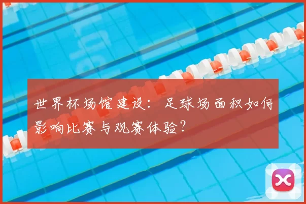 世界杯场馆建设:足球场面积如何影响比赛与观赛体验?